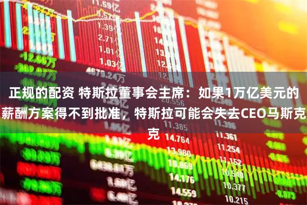 正规的配资 特斯拉董事会主席：如果1万亿美元的薪酬方案得不到批准，特斯拉可能会失去CEO马斯克