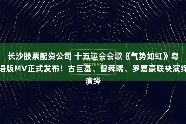 长沙股票配资公司 十五运会会歌《气势如虹》粤语版MV正式发布！古巨基、曾舜晞、罗嘉豪联袂演绎