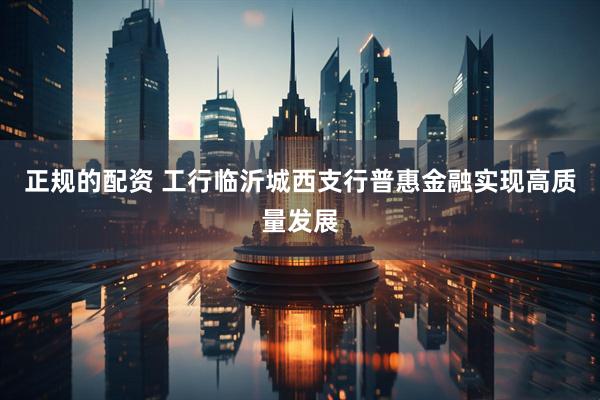 正规的配资 工行临沂城西支行普惠金融实现高质量发展