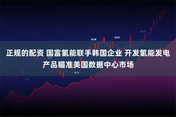 正规的配资 国富氢能联手韩国企业 开发氢能发电产品瞄准美国数据中心市场