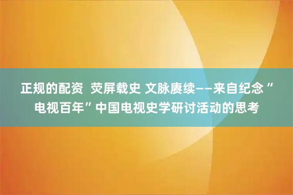 正规的配资  荧屏载史 文脉赓续——来自纪念“电视百年”中国电视史学研讨活动的思考