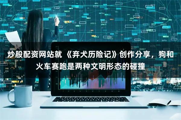 炒股配资网站就 《弃犬历险记》创作分享，狗和火车赛跑是两种文明形态的碰撞