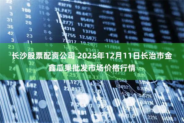 长沙股票配资公司 2025年12月11日长治市金鑫瓜果批发市场价格行情