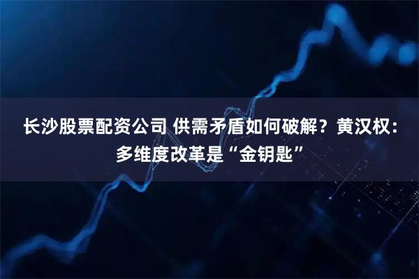 长沙股票配资公司 供需矛盾如何破解？黄汉权：多维度改革是“金钥匙”