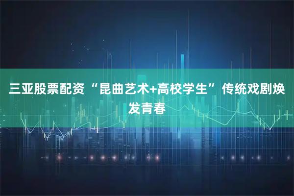 三亚股票配资 “昆曲艺术+高校学生” 传统戏剧焕发青春