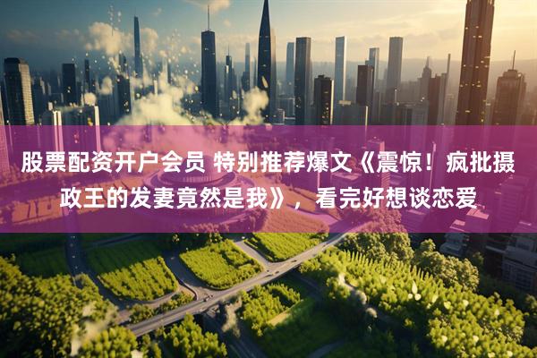 股票配资开户会员 特别推荐爆文《震惊！疯批摄政王的发妻竟然是我》，看完好想谈恋爱