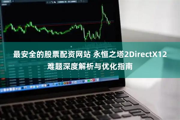 最安全的股票配资网站 永恒之塔2DirectX12难题深度解析与优化指南