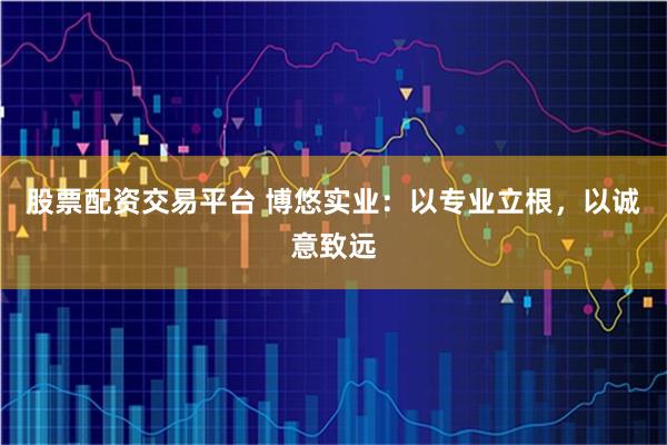 股票配资交易平台 博悠实业：以专业立根，以诚意致远