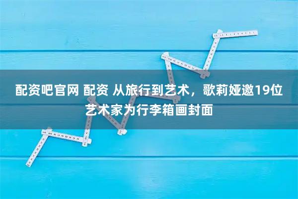 配资吧官网 配资 从旅行到艺术，歌莉娅邀19位艺术家为行李箱画封面