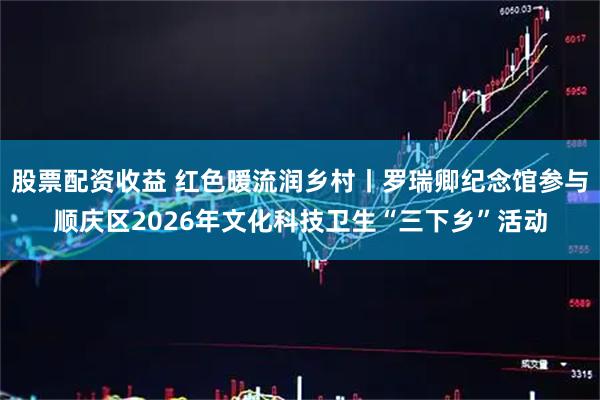 股票配资收益 红色暖流润乡村丨罗瑞卿纪念馆参与顺庆区2026年文化科技卫生“三下乡”活动