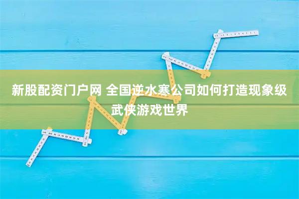 新股配资门户网 全国逆水寒公司如何打造现象级武侠游戏世界