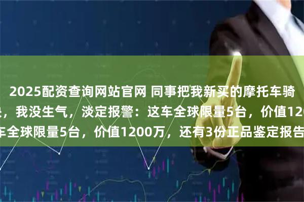 2025配资查询网站官网 同事把我新买的摩托车骑去报废，还赔了我800块，我没生气，淡定报警：这车全球限量5台，价值1200万，还有3份正品鉴定报告！