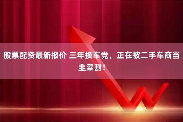 股票配资最新报价 三年换车党，正在被二手车商当韭菜割！