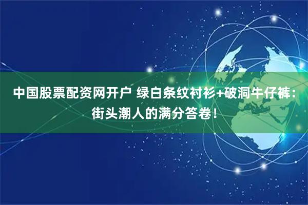中国股票配资网开户 绿白条纹衬衫+破洞牛仔裤：街头潮人的满分答卷！
