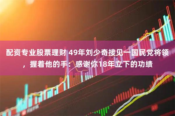 配资专业股票理财 49年刘少奇接见一国民党将领，握着他的手：感谢你18年立下的功绩