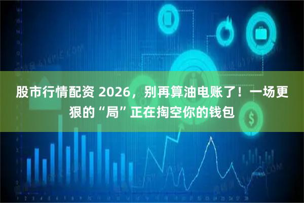 股市行情配资 2026，别再算油电账了！一场更狠的“局”正在掏空你的钱包