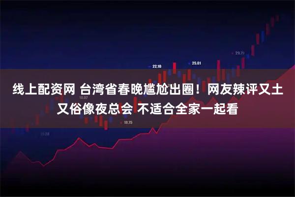 线上配资网 台湾省春晚尴尬出圈！网友辣评又土又俗像夜总会 不适合全家一起看