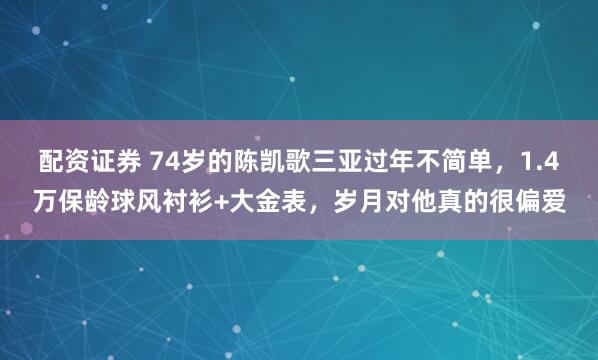 配资证券 74岁的陈凯歌三亚过年不简单，1.4万保龄球风衬衫+大金表，岁月对他真的很偏爱