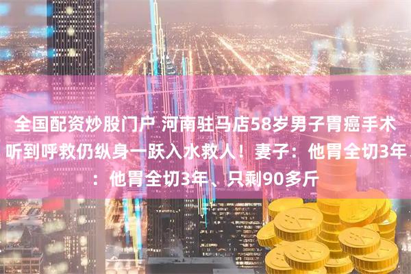 全国配资炒股门户 河南驻马店58岁男子胃癌手术后高烧38℃，听到呼救仍纵身一跃入水救人！妻子：他胃全切3年、只剩90多斤