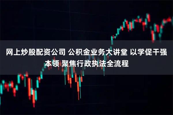 网上炒股配资公司 公积金业务大讲堂 以学促干强本领 聚焦行政执法全流程