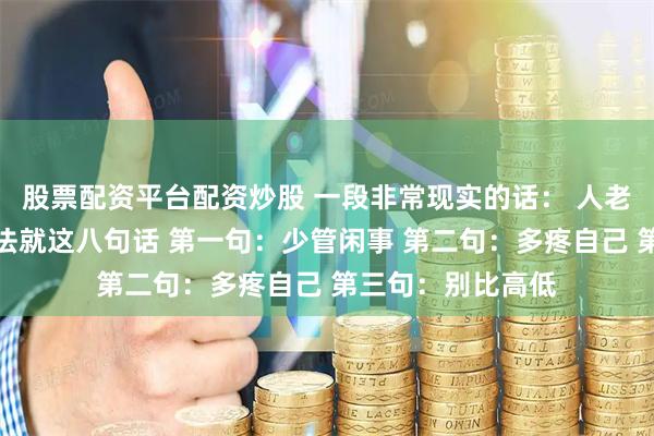 股票配资平台配资炒股 一段非常现实的话： 人老了，最聪明的活法就这八句话 第一句：少管闲事 第二句：多疼自己 第三句：别比高低