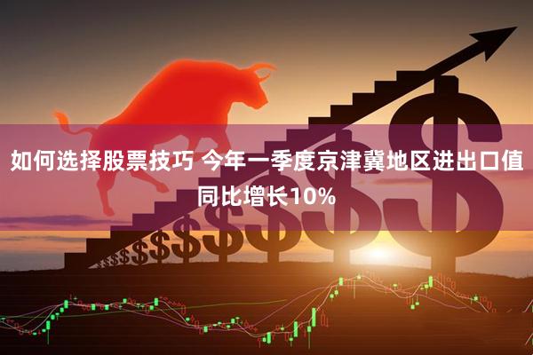 如何选择股票技巧 今年一季度京津冀地区进出口值同比增长10%