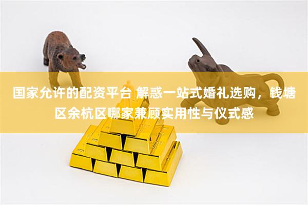国家允许的配资平台 解惑一站式婚礼选购，钱塘区余杭区哪家兼顾实用性与仪式感