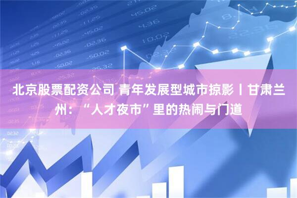 北京股票配资公司 青年发展型城市掠影丨甘肃兰州：“人才夜市”里的热闹与门道