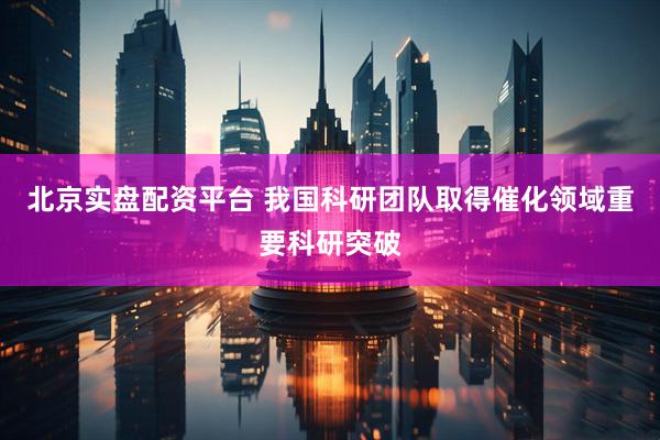北京实盘配资平台 我国科研团队取得催化领域重要科研突破