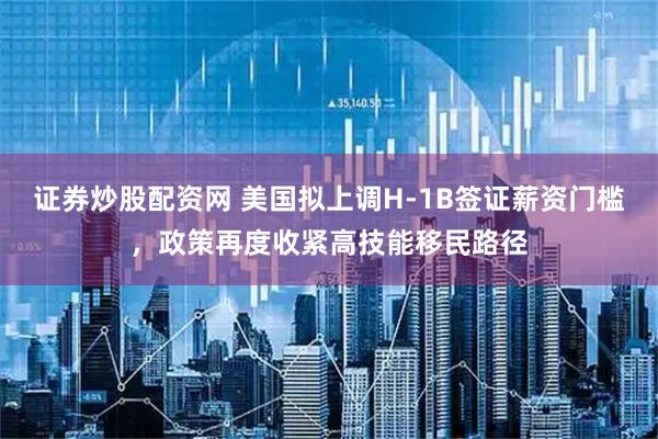 证券炒股配资网 美国拟上调H-1B签证薪资门槛，政策再度收紧高技能移民路径