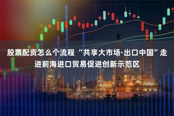 股票配资怎么个流程 “共享大市场·出口中国”走进前海进口贸易促进创新示范区