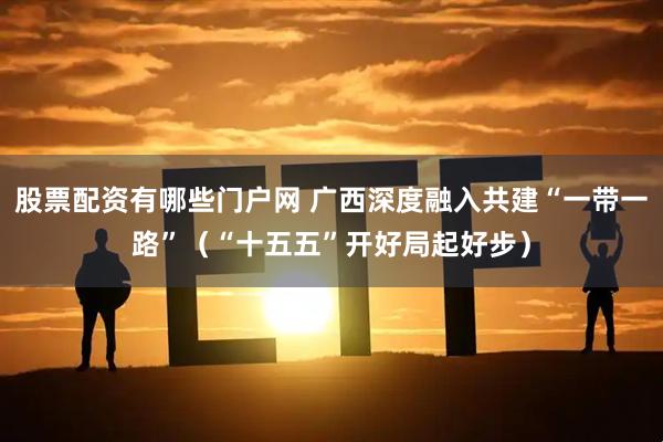 股票配资有哪些门户网 广西深度融入共建“一带一路”（“十五五”开好局起好步）