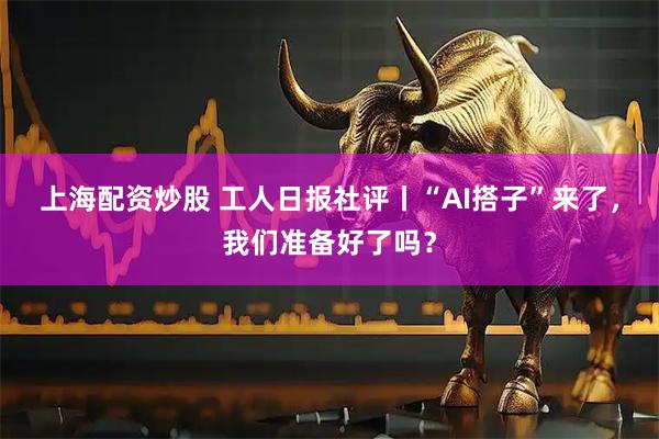 上海配资炒股 工人日报社评丨“AI搭子”来了，我们准备好了吗？