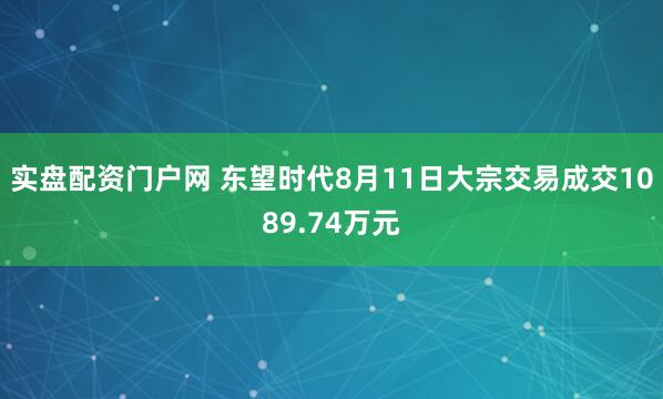 实盘配资门户网 东望时代8月11日大宗交易成交1089.74万元