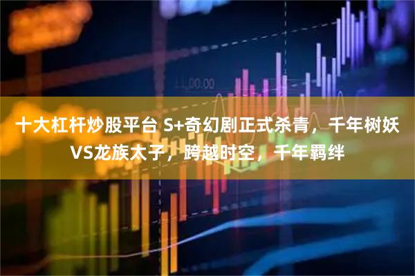 十大杠杆炒股平台 S+奇幻剧正式杀青,千年树妖VS龙族太子,跨越时空,千年羁绊